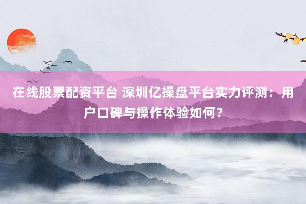在线股票配资平台 深圳亿操盘平台实力评测：用户口碑与操作体验如何？