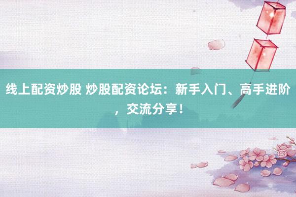 线上配资炒股 炒股配资论坛：新手入门、高手进阶，交流分享！