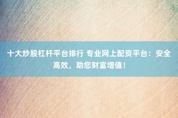 十大炒股杠杆平台排行 专业网上配资平台：安全高效，助您财富增值！