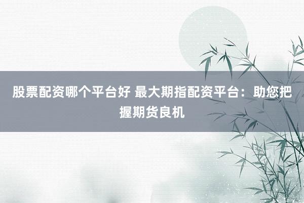 股票配资哪个平台好 最大期指配资平台：助您把握期货良机