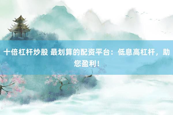 十倍杠杆炒股 最划算的配资平台：低息高杠杆，助您盈利！