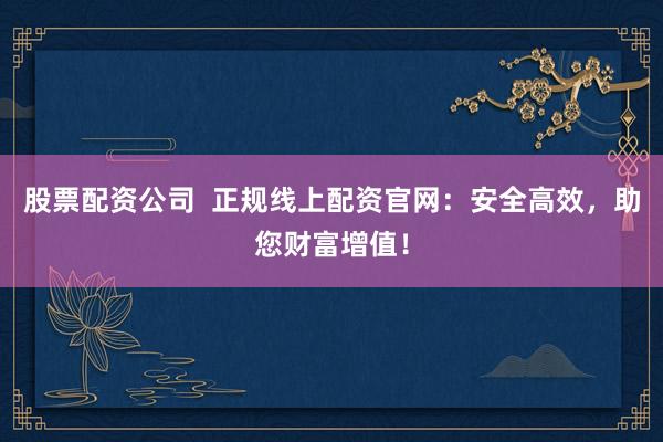 股票配资公司  正规线上配资官网：安全高效，助您财富增值！