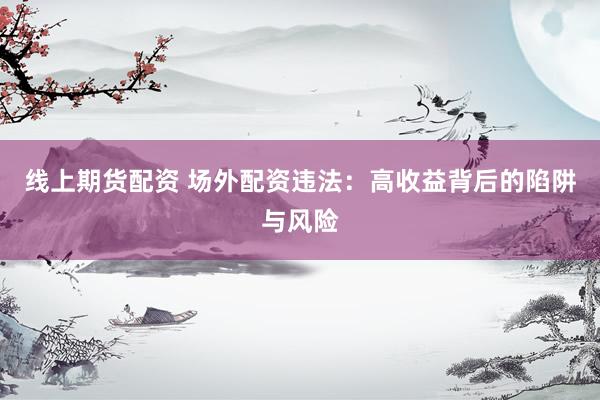 线上期货配资 场外配资违法：高收益背后的陷阱与风险