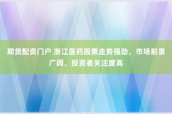 期货配资门户 浙江医药股票走势强劲，市场前景广阔，投资者关注度高