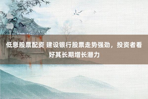 低息股票配资 建设银行股票走势强劲，投资者看好其长期增长潜力