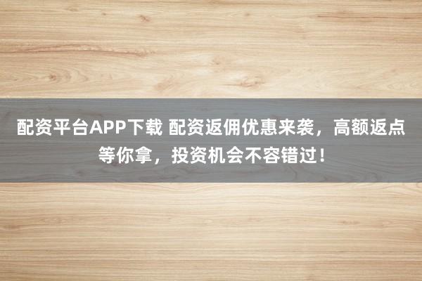配资平台APP下载 配资返佣优惠来袭，高额返点等你拿，投资机会不容错过！