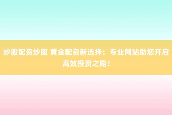 炒股配资炒股 黄金配资新选择：专业网站助您开启高效投资之路！