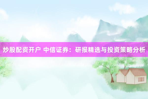 炒股配资开户 中信证券：研报精选与投资策略分析