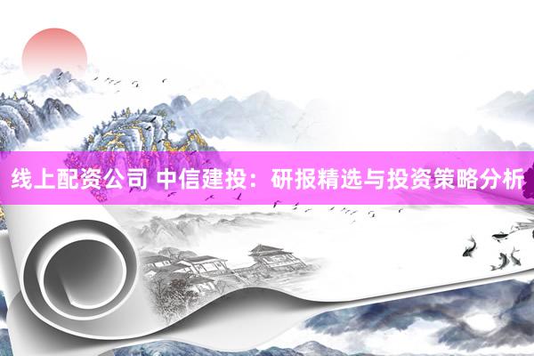 线上配资公司 中信建投：研报精选与投资策略分析