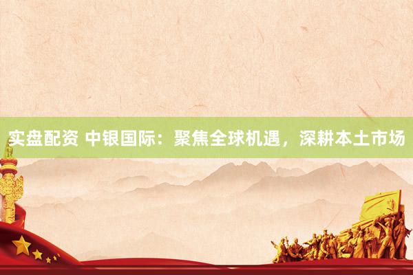 实盘配资 中银国际：聚焦全球机遇，深耕本土市场