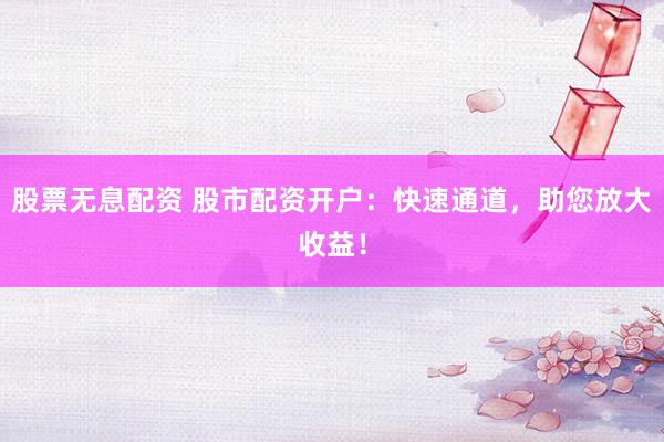 股票无息配资 股市配资开户：快速通道，助您放大收益！