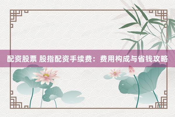配资股票 股指配资手续费：费用构成与省钱攻略