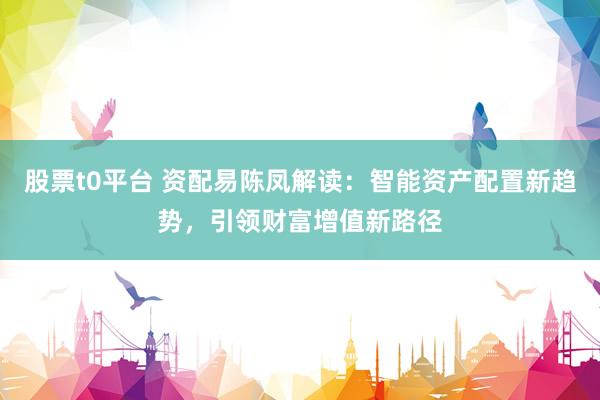 股票t0平台 资配易陈凤解读：智能资产配置新趋势，引领财富增值新路径