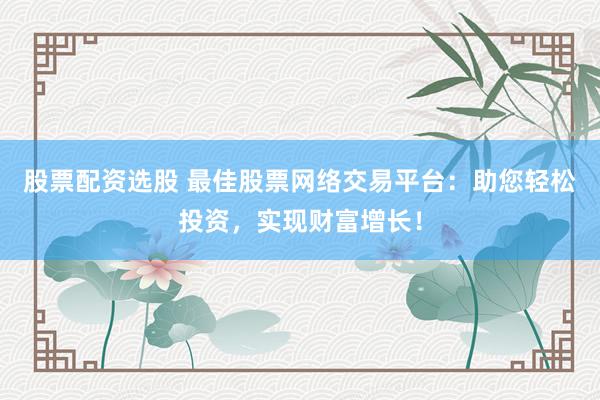 股票配资选股 最佳股票网络交易平台：助您轻松投资，实现财富增长！