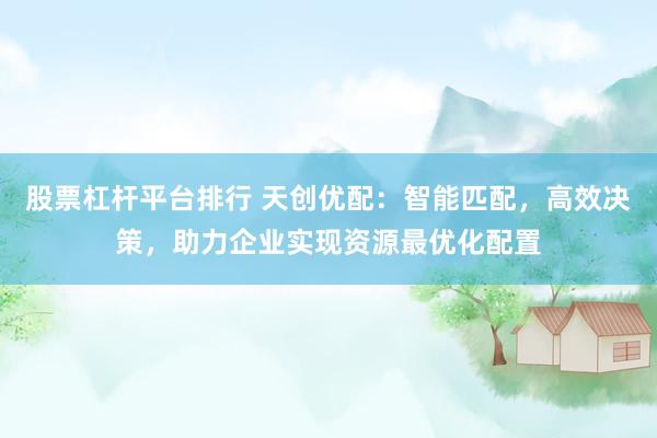 股票杠杆平台排行 天创优配：智能匹配，高效决策，助力企业实现资源最优化配置
