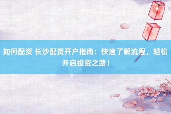 如何配资 长沙配资开户指南：快速了解流程，轻松开启投资之路！