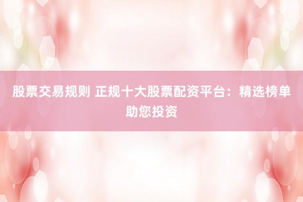 股票交易规则 正规十大股票配资平台：精选榜单助您投资