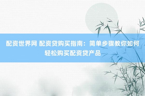 配资世界网 配资贷购买指南：简单步骤教你如何轻松购买配资贷产品