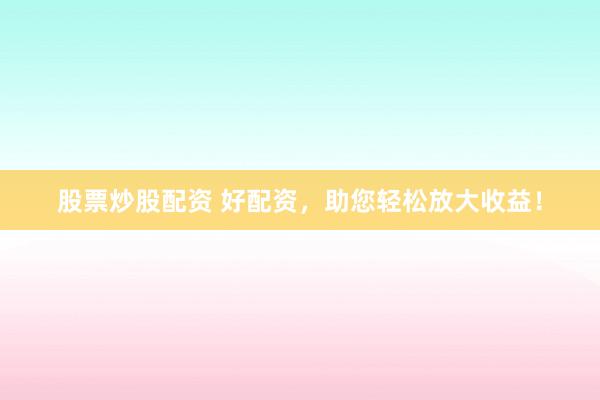 股票炒股配资 好配资，助您轻松放大收益！