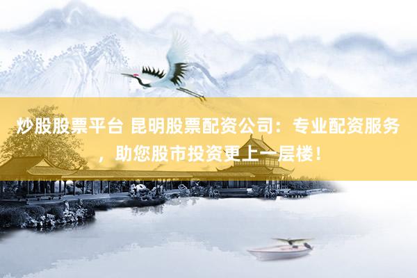 炒股股票平台 昆明股票配资公司：专业配资服务，助您股市投资更上一层楼！