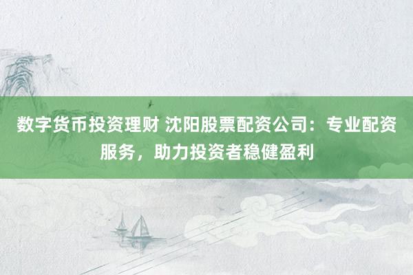 数字货币投资理财 沈阳股票配资公司：专业配资服务，助力投资者稳健盈利