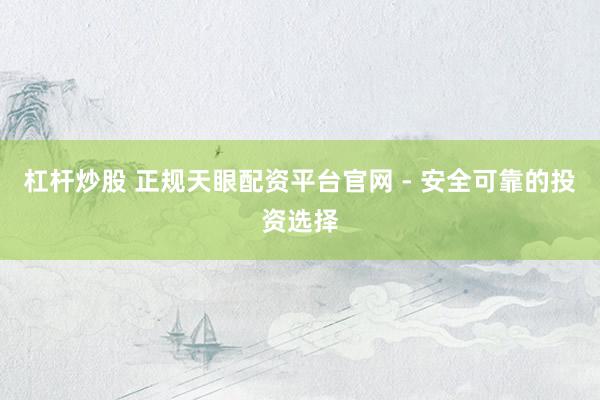 杠杆炒股 正规天眼配资平台官网 - 安全可靠的投资选择