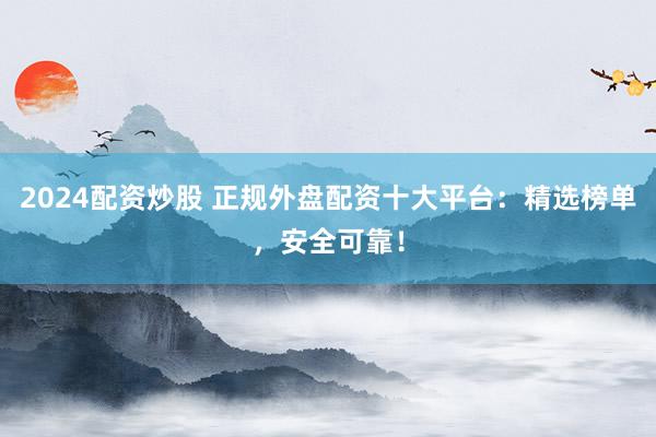 2024配资炒股 正规外盘配资十大平台：精选榜单，安全可靠！