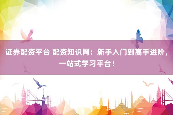 证券配资平台 配资知识网：新手入门到高手进阶，一站式学习平台！