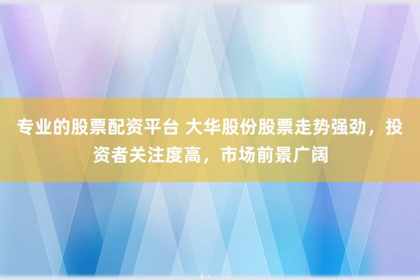 专业的股票配资平台 大华股份股票走势强劲，投资者关注度高，市场前景广阔
