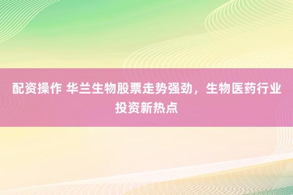 配资操作 华兰生物股票走势强劲，生物医药行业投资新热点