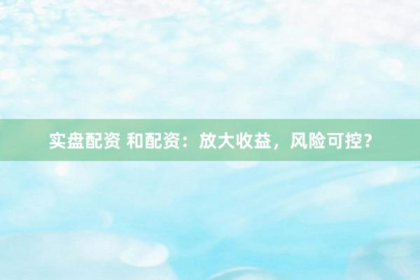 实盘配资 和配资：放大收益，风险可控？