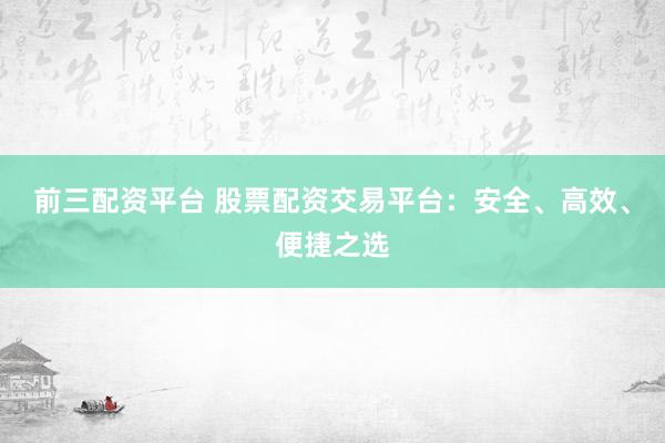 前三配资平台 股票配资交易平台：安全、高效、便捷之选