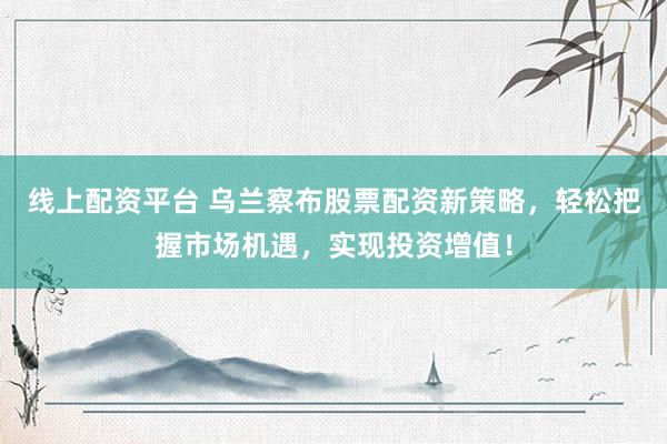 线上配资平台 乌兰察布股票配资新策略，轻松把握市场机遇，实现投资增值！
