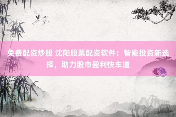 免费配资炒股 沈阳股票配资软件：智能投资新选择，助力股市盈利快车道