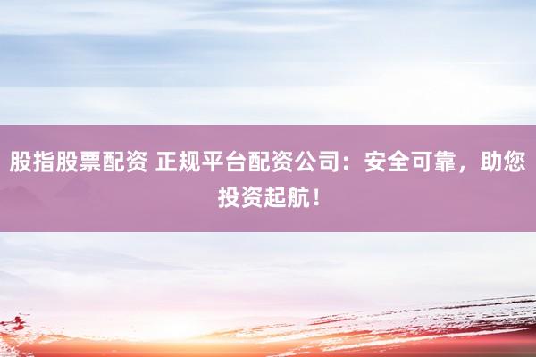 股指股票配资 正规平台配资公司：安全可靠，助您投资起航！