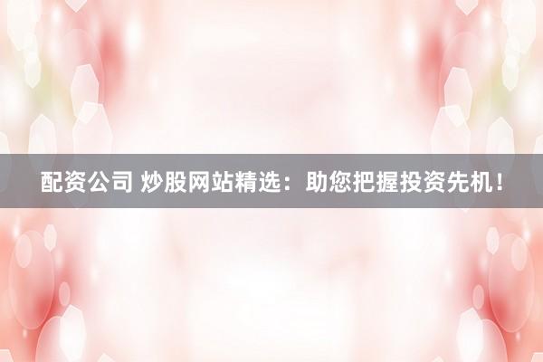 配资公司 炒股网站精选：助您把握投资先机！