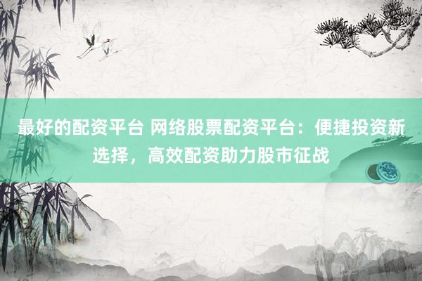 最好的配资平台 网络股票配资平台：便捷投资新选择，高效配资助力股市征战