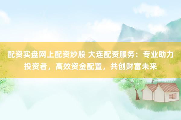 配资实盘网上配资炒股 大连配资服务：专业助力投资者，高效资金配置，共创财富未来