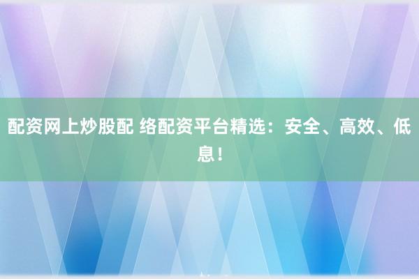 配资网上炒股配 络配资平台精选：安全、高效、低息！