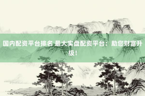 国内配资平台排名 最大实盘配资平台：助您财富升级！