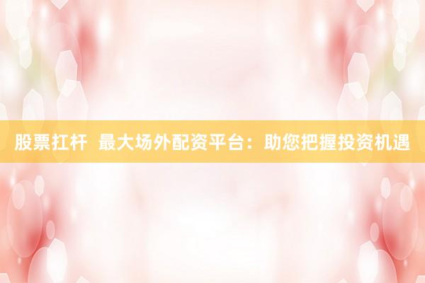 股票扛杆  最大场外配资平台：助您把握投资机遇