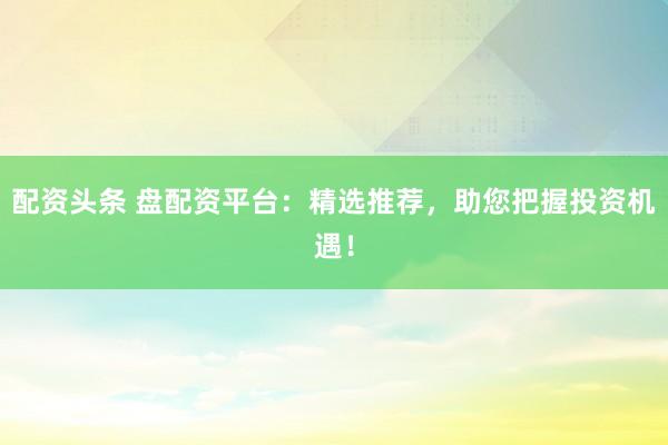 配资头条 盘配资平台：精选推荐，助您把握投资机遇！