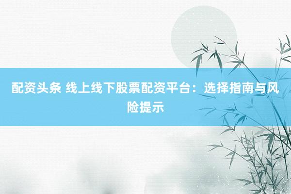 配资头条 线上线下股票配资平台：选择指南与风险提示