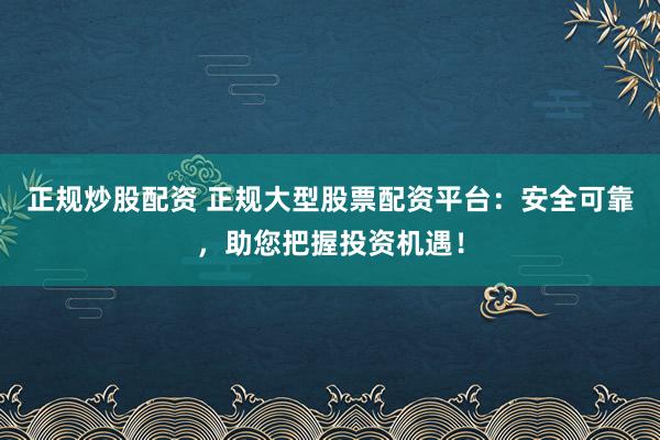 正规炒股配资 正规大型股票配资平台：安全可靠，助您把握投资机遇！