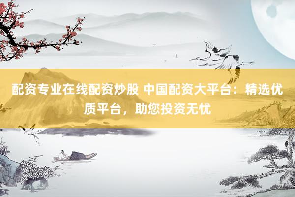 配资专业在线配资炒股 中国配资大平台：精选优质平台，助您投资无忧