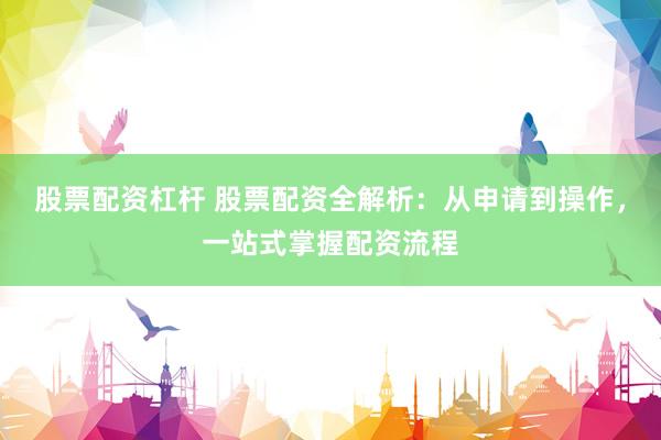 股票配资杠杆 股票配资全解析：从申请到操作，一站式掌握配资流程