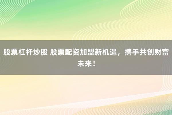 股票杠杆炒股 股票配资加盟新机遇，携手共创财富未来！