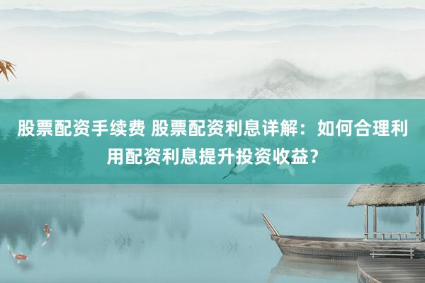 股票配资手续费 股票配资利息详解：如何合理利用配资利息提升投资收益？