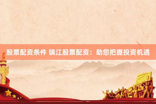 股票配资条件 镇江股票配资：助您把握投资机遇