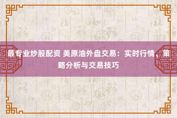 最专业炒股配资 美原油外盘交易：实时行情、策略分析与交易技巧